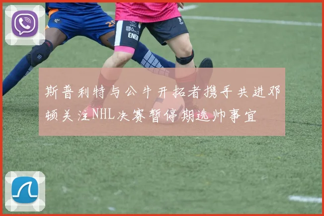 斯普利特与公牛开拓者携手共进邓顿关注NHL决赛暂停期选帅事宜