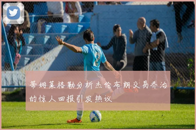 蒂姆莱格勒分析杰伦布朗交易乔治的惊人回报引发热议