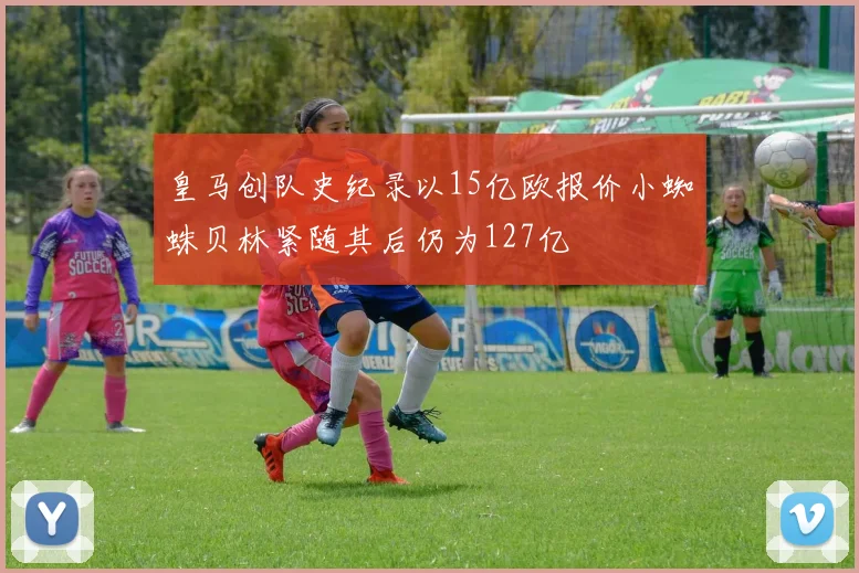 皇马创队史纪录以15亿欧报价小蜘蛛贝林紧随其后仍为127亿