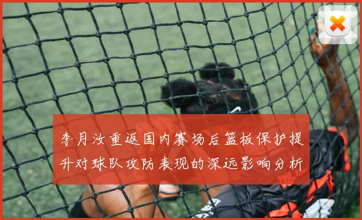 李月汝重返国内赛场后篮板保护提升对球队攻防表现的深远影响分析