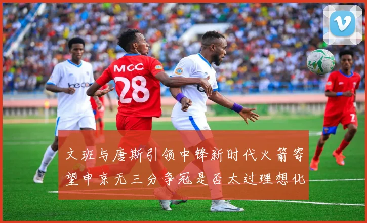 文班与唐斯引领中锋新时代火箭寄望申京无三分争冠是否太过理想化