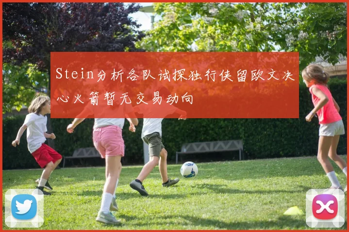 Stein分析各队试探独行侠留欧文决心火箭暂无交易动向