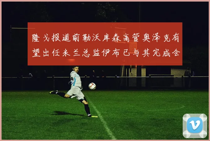 隆戈报道前勒沃库森高管奥泽克有望出任米兰总监伊布已与其完成会面