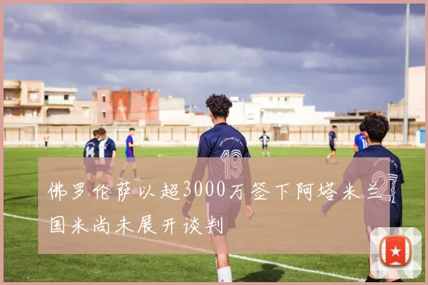 佛罗伦萨以超3000万签下阿塔米兰国米尚未展开谈判