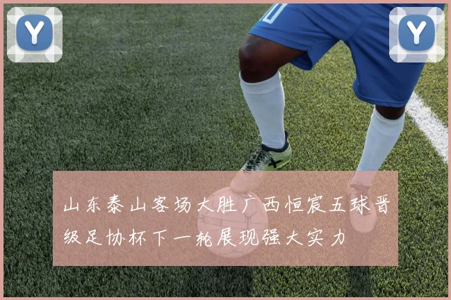 山东泰山客场大胜广西恒宸五球晋级足协杯下一轮展现强大实力