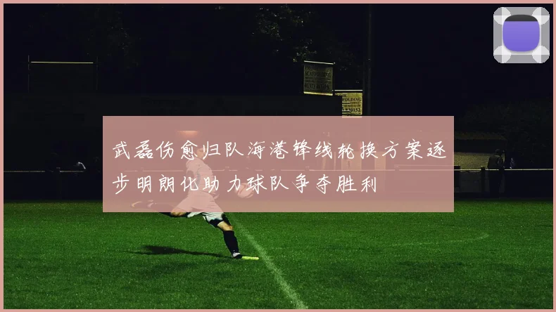 武磊伤愈归队海港锋线轮换方案逐步明朗化助力球队争夺胜利