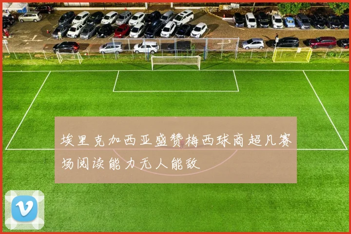 埃里克加西亚盛赞梅西球商超凡赛场阅读能力无人能敌