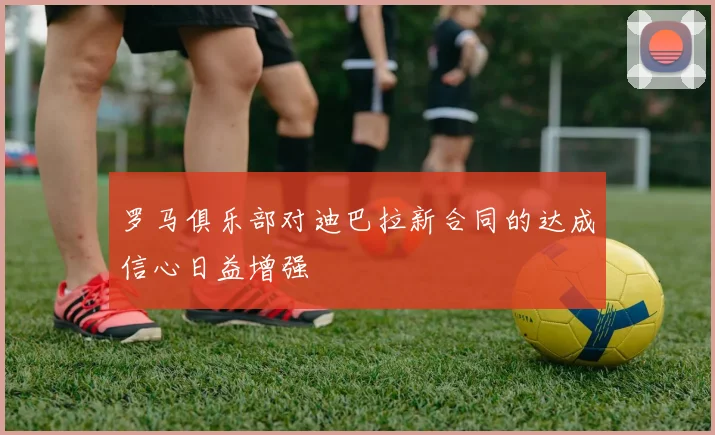 罗马俱乐部对迪巴拉新合同的达成信心日益增强