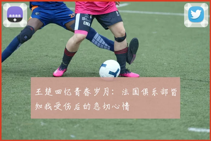 王楚回忆青春岁月：法国俱乐部皆知我受伤后的急切心情