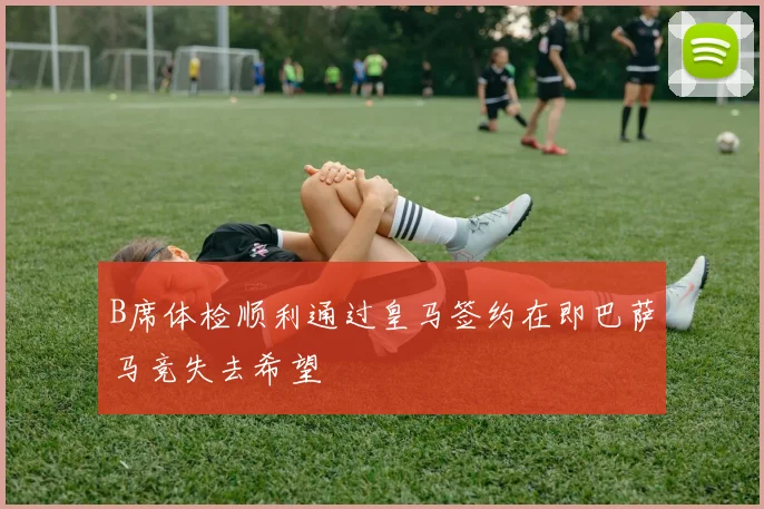 B席体检顺利通过皇马签约在即巴萨马竞失去希望