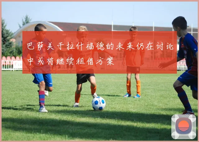 巴萨关于拉什福德的未来仍在讨论中或将继续租借方案