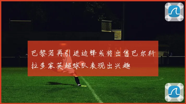 巴黎若再引进边锋或将出售巴尔科拉多家英超球队表现出兴趣