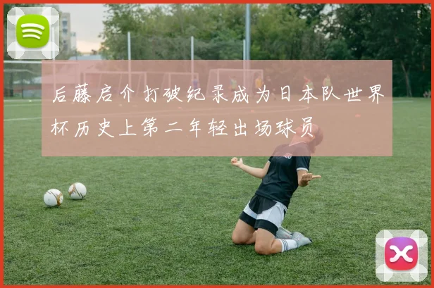 后藤启介打破纪录成为日本队世界杯历史上第二年轻出场球员