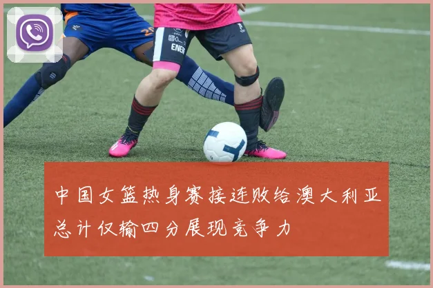 中国女篮热身赛接连败给澳大利亚总计仅输四分展现竞争力
