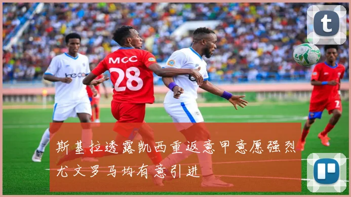 斯基拉透露凯西重返意甲意愿强烈尤文罗马均有意引进