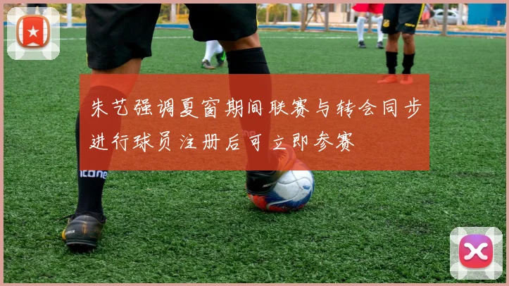 朱艺强调夏窗期间联赛与转会同步进行球员注册后可立即参赛