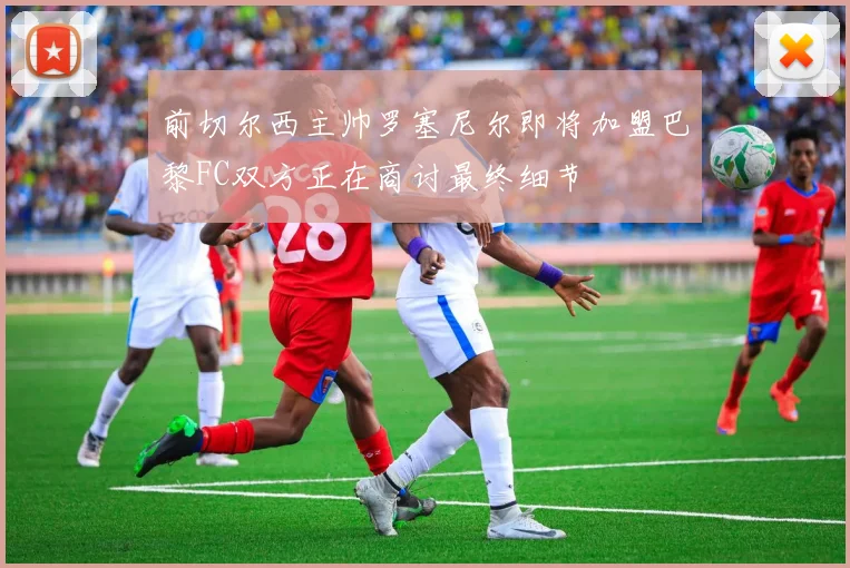 前切尔西主帅罗塞尼尔即将加盟巴黎FC双方正在商讨最终细节