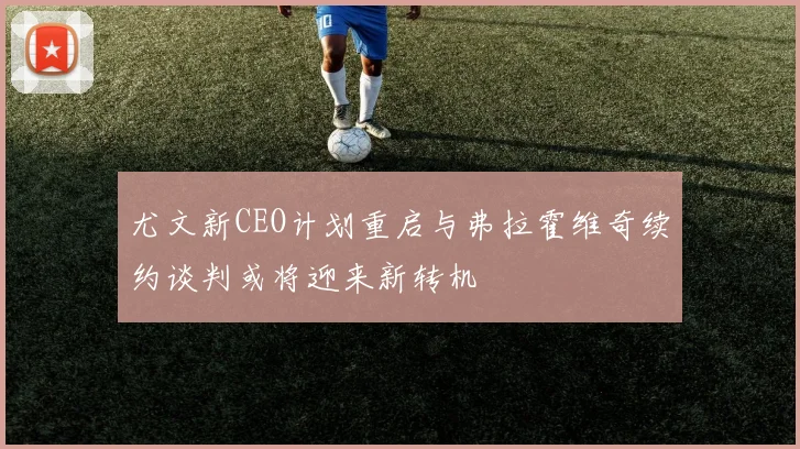 尤文新CEO计划重启与弗拉霍维奇续约谈判或将迎来新转机