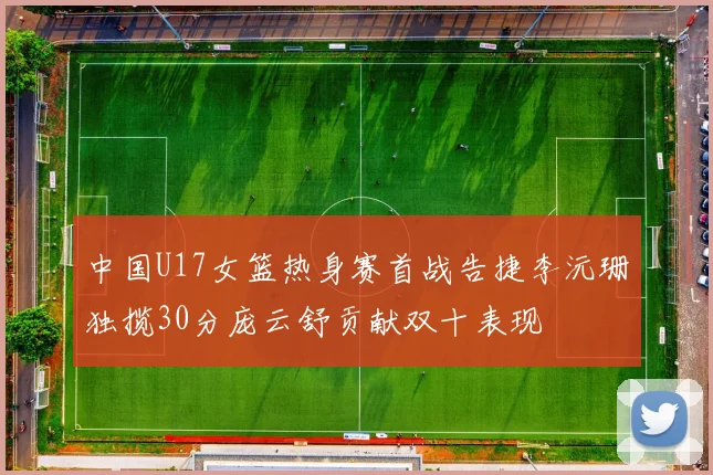 中国U17女篮热身赛首战告捷李沅珊独揽30分庞云舒贡献双十表现