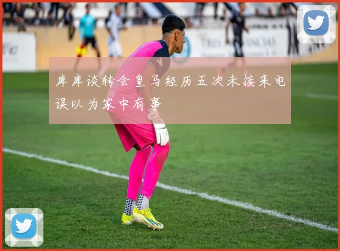 库库谈转会皇马经历五次未接来电误以为家中有事