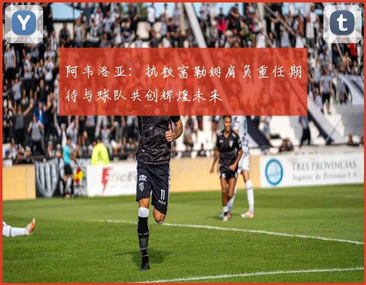 阿韦洛亚：执教富勒姆肩负重任期待与球队共创辉煌未来
