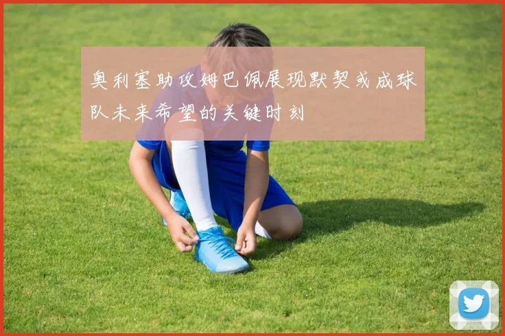 奥利塞助攻姆巴佩展现默契或成球队未来希望的关键时刻