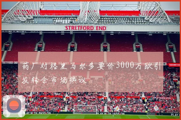 药厂对格里马尔多要价3000万欧引发转会市场热议