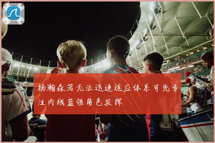 杨瀚森若无法迅速适应体系可先专注内线蓝领角色发挥