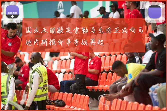 国米未能敲定索勒马竞将正式向乌迪内斯报价争夺战再起