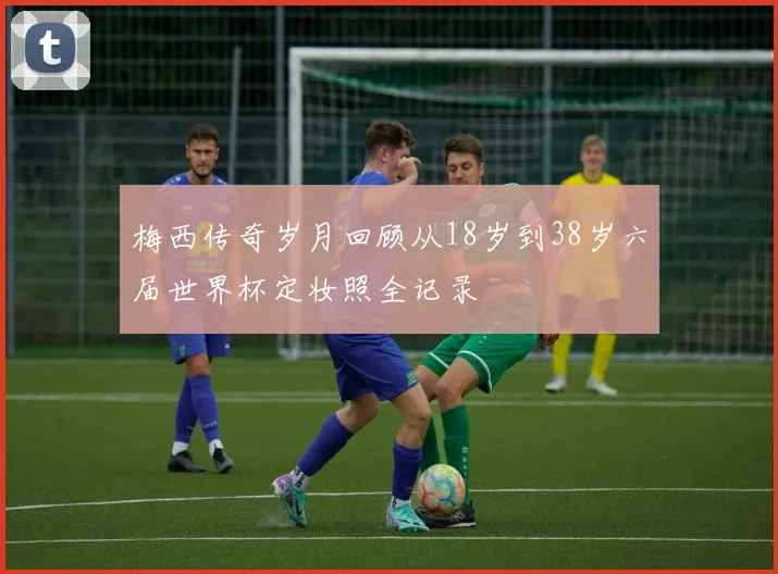 梅西传奇岁月回顾从18岁到38岁六届世界杯定妆照全记录